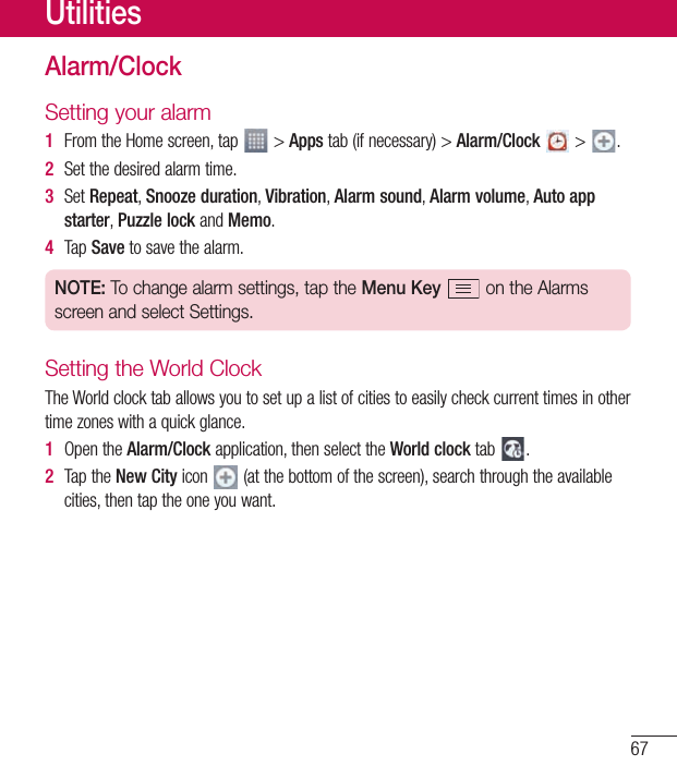 67UtilitiesAlarm/ClockSetting your alarm1  FromtheHomescreen,tap &gt;Appstab(ifnecessary)&gt;Alarm/Clock&gt; .2  Setthedesiredalarmtime.3  SetRepeat,Snooze duration,Vibration,Alarm sound,Alarm volume,Auto app starter,Puzzle lockandMemo.4  Tap Savetosavethealarm.NOTE: To change alarm settings, tap the Menu Key  on the Alarms screen and select Settings.Setting the World ClockTheWorldclocktaballowsyoutosetupalistofcitiestoeasilycheckcurrenttimesinothertimezoneswithaquickglance.1  OpentheAlarm/Clockapplication,thenselecttheWorld clocktab .2  TaptheNew Cityicon (atthebottomofthescreen),searchthroughtheavailablecities,thentaptheoneyouwant.