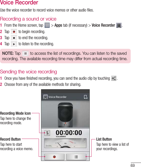 69Voice RecorderUsethevoicerecordertorecordvoicememosorotheraudiofiles.Recording a sound or voice1  FromtheHomescreen,tap &gt;Appstab(ifnecessary)&gt;Voice Recorder  .2  Tap tobeginrecording.3  Tap toendtherecording.4  Tap tolistentotherecording.NOTE: Tap   to access the list of recordings. You can listen to the saved recording. The available recording time may differ from actual recording time.Sending the voice recording1  Onceyouhavefinishedrecording,youcansendtheaudioclipbytouching .2  Choosefromanyoftheavailablemethodsforsharing.Recording Mode IconTapheretochangetherecordingmode.Record ButtonTapheretostartrecordingavoicememo.List ButtonTapheretoviewalistofyourrecordings.