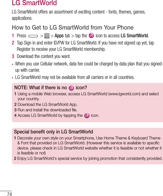 74LG SmartWorldLGSmartWorldoffersanassortmentofexcitingcontent-fonts,themes,games,applications.How to Get to LG SmartWorld from Your Phone1  Press &gt; &gt;Appstab&gt;tapthe icontoaccessLG SmartWorld.2  TapSigninandenterID/PWforLGSmartWorld.Ifyouhavenotsignedupyet,tapRegistertoreceiveyourLGSmartWorldmembership.3  Downloadthecontentyouwant.• WhenyouuseCellularnetwork,datafeecouldbechargedbydataplanthatyousigned-upwithcarrier.• LGSmartWorldmaynotbeavailablefromallcarriersorinallcountries.NOTE: What if there is no   icon? 1  Using a mobile Web browser, access LG SmartWorld (www.lgworld.com) and select your country. 2  Download the LG SmartWorld App. 3  Run and install the downloaded file.4  Access LG SmartWorld by tapping the   icon.Special benefit only in LG SmartWorld 1  Decorate your own style on your Smartphone, Use Home Theme &amp; Keyboard Theme &amp; Font that provided on LG SmartWorld. (However this service is available to specific device. please check in LG SmartWorld website whether it is feasible or not whether it is feasible or not)2  Enjoy LG SmartWorld&apos;s special service by joining promotion that consistently provided.