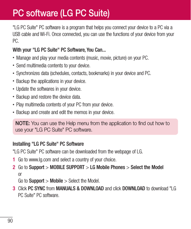 90&quot;LGPCSuite&quot;PCsoftwareisaprogramthathelpsyouconnectyourdevicetoaPCviaaUSBcableandWi-Fi.Onceconnected,youcanusethefunctionsofyourdevicefromyourPC.With your &quot;LG PC Suite&quot; PC Software, You Can...•Manageandplayyourmediacontents(music,movie,picture)onyourPC.•Sendmultimediacontentstoyourdevice.•Synchronizesdata(schedules,contacts,bookmarks)inyourdeviceandPC.•Backuptheapplicationsinyourdevice.•Updatethesoftwaresinyourdevice.•Backupandrestorethedevicedata.•PlaymultimediacontentsofyourPCfromyourdevice.•Backupandcreateandeditthememosinyourdevice.NOTE: You can use the Help menu from the application to find out how to use your &quot;LG PC Suite&quot; PC software.Installing &quot;LG PC Suite&quot; PC Software&quot;LGPCSuite&quot;PCsoftwarecanbedownloadedfromthewebpageofLG.1  Gotowww.lg.comandselectacountryofyourchoice.2  GotoSupport&gt;MOBILE SUPPORT &gt;LG Mobile Phones&gt;Select the ModelorGotoSupport&gt;Mobile&gt;SelecttheModel.3  ClickPC SYNCfromMANUALS &amp; DOWNLOADandclickDOWNLOADtodownload&quot;LGPCSuite&quot;PCsoftware.PC software (LG PC Suite)