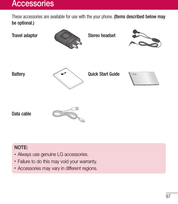 97Theseaccessoriesareavailableforusewiththeyourphone.(Items described below may be optional.)Travel adaptor Stereo headsetBattery Quick Start GuideData cableNOTE: •Always use genuine LG accessories. •Failure to do this may void your warranty.•Accessories may vary in different regions.Accessories