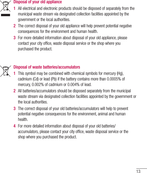 13Disposal of your old appliance 1  Allelectricalandelectronicproductsshouldbedisposedofseparatelyfromthemunicipalwastestreamviadesignatedcollectionfacilitiesappointedbythegovernmentorthelocalauthorities.2  Thecorrectdisposalofyouroldappliancewillhelppreventpotentialnegativeconsequencesfortheenvironmentandhumanhealth.3  Formoredetailedinformationaboutdisposalofyouroldappliance,pleasecontactyourcityoffice,wastedisposalserviceortheshopwhereyoupurchasedtheproduct.Disposal of waste batteries/accumulators 1  Thissymbolmaybecombinedwithchemicalsymbolsformercury(Hg),cadmium(Cd)orlead(Pb)ifthebatterycontainsmorethan0.0005%ofmercury,0.002%ofcadmiumor0.004%oflead.2  Allbatteries/accumulatorsshouldbedisposedseparatelyfromthemunicipalwastestreamviadesignatedcollectionfacilitiesappointedbythegovernmentorthelocalauthorities.3  Thecorrectdisposalofyouroldbatteries/accumulatorswillhelptopreventpotentialnegativeconsequencesfortheenvironment,animalandhumanhealth.4  Formoredetailedinformationaboutdisposalofyouroldbatteries/accumulators,pleasecontactyourcityoffice,wastedisposalserviceortheshopwhereyoupurchasedtheproduct.