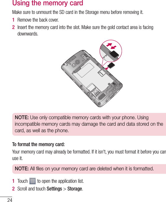 24Using the memory cardMakesuretounmounttheSDcardintheStoragemenubeforeremovingit.1  Removethebackcover.2  Insertthememorycardintotheslot.Makesurethegoldcontactareaisfacingdownwards.NOTE: Use only compatible memory cards with your phone. Using incompatible memory cards may damage the card and data stored on the card, as well as the phone.To format the memory card:Yourmemorycardmayalreadybeformatted.Ifitisn&apos;t,youmustformatitbeforeyoucanuseit.NOTE: All files on your memory card are deleted when it is formatted.1  Touch toopentheapplicationlist.2  ScrollandtouchSettings&gt;Storage.