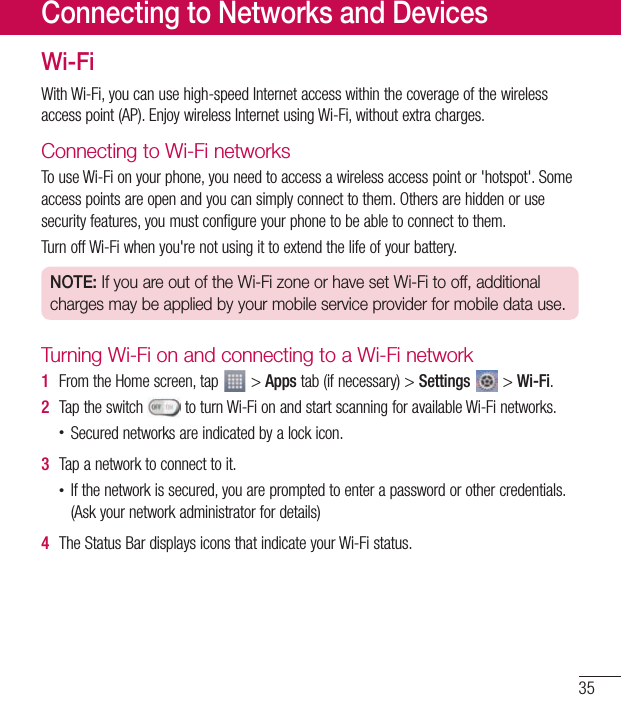 35Wi-FiWithWi-Fi,youcanusehigh-speedInternetaccesswithinthecoverageofthewirelessaccesspoint(AP).EnjoywirelessInternetusingWi-Fi,withoutextracharges.Connecting to Wi-Fi networksTouseWi-Fionyourphone,youneedtoaccessawirelessaccesspointor&apos;hotspot&apos;.Someaccesspointsareopenandyoucansimplyconnecttothem.Othersarehiddenorusesecurityfeatures,youmustconfigureyourphonetobeabletoconnecttothem.TurnoffWi-Fiwhenyou&apos;renotusingittoextendthelifeofyourbattery.NOTE: If you are out of the Wi-Fi zone or have set Wi-Fi to off, additional charges may be applied by your mobile service provider for mobile data use.Turning Wi-Fi on and connecting to a Wi-Fi network1  FromtheHomescreen,tap &gt;Appstab(ifnecessary)&gt;Settings&gt;Wi-Fi.2  Taptheswitch toturnWi-FionandstartscanningforavailableWi-Finetworks.•Securednetworksareindicatedbyalockicon.3  Tapanetworktoconnecttoit.•Ifthenetworkissecured,youarepromptedtoenterapasswordorothercredentials.(Askyournetworkadministratorfordetails)4  TheStatusBardisplaysiconsthatindicateyourWi-Fistatus.Connecting to Networks and Devices