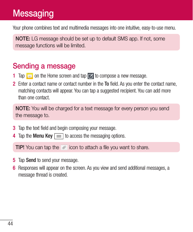 44Yourphonecombinestextandmultimediamessagesintooneintuitive,easy-to-usemenu.NOTE: LG message should be set up to default SMS app. If not, some message functions will be limited.Sending a message1  Tap ontheHomescreenandtap tocomposeanewmessage.2  EnteracontactnameorcontactnumberintheTofield.Asyouenterthecontactname,matchingcontactswillappear.Youcantapasuggestedrecipient.Youcanaddmorethanonecontact.NOTE: You will be charged for a text message for every person you send the message to.3  Tapthetextfieldandbegincomposingyourmessage.4  TaptheMenu Keytoaccessthemessagingoptions.TIP! You can tap the   icon to attach a file you want to share.5  Tap Sendtosendyourmessage.6  Responseswillappearonthescreen.Asyouviewandsendadditionalmessages,amessagethreadiscreated.Messaging