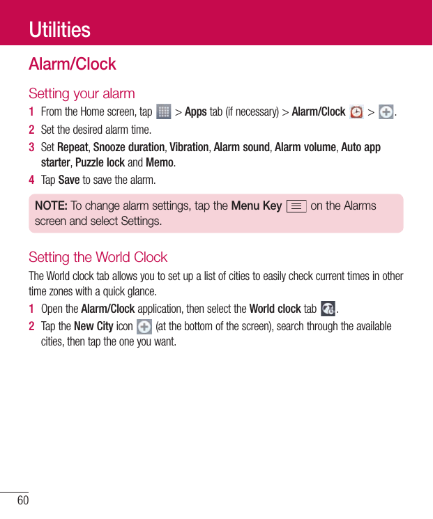 60UtilitiesAlarm/ClockSetting your alarm1  FromtheHomescreen,tap &gt;Appstab(ifnecessary)&gt;Alarm/Clock&gt; .2  Setthedesiredalarmtime.3  SetRepeat,Snooze duration,Vibration,Alarm sound,Alarm volume,Auto app starter,Puzzle lockandMemo.4  TapSavetosavethealarm.NOTE: To change alarm settings, tap the Menu Key  on the Alarms screen and select Settings.Setting the World ClockTheWorldclocktaballowsyoutosetupalistofcitiestoeasilycheckcurrenttimesinothertimezoneswithaquickglance.1  OpentheAlarm/Clockapplication,thenselecttheWorld clocktab .2  TaptheNew Cityicon (atthebottomofthescreen),searchthroughtheavailablecities,thentaptheoneyouwant.