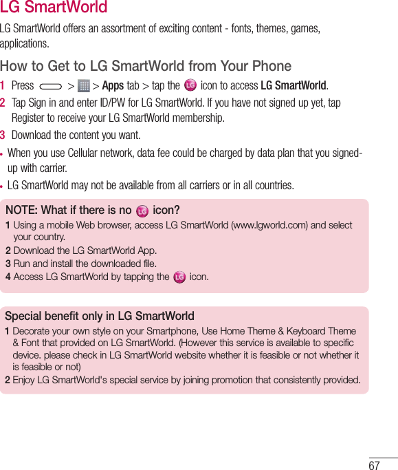 67LG SmartWorldLGSmartWorldoffersanassortmentofexcitingcontent-fonts,themes,games,applications.How to Get to LG SmartWorld from Your Phone1  Press &gt; &gt;Appstab&gt;tapthe icontoaccessLG SmartWorld.2  TapSigninandenterID/PWforLGSmartWorld.Ifyouhavenotsignedupyet,tapRegistertoreceiveyourLGSmartWorldmembership.3  Downloadthecontentyouwant.• WhenyouuseCellularnetwork,datafeecouldbechargedbydataplanthatyousigned-upwithcarrier.• LGSmartWorldmaynotbeavailablefromallcarriersorinallcountries.NOTE: What if there is no   icon? 1  Using a mobile Web browser, access LG SmartWorld (www.lgworld.com) and select your country. 2  Download the LG SmartWorld App. 3  Run and install the downloaded file.4  Access LG SmartWorld by tapping the   icon.Special benefit only in LG SmartWorld 1  Decorate your own style on your Smartphone, Use Home Theme &amp; Keyboard Theme &amp; Font that provided on LG SmartWorld. (However this service is available to specific device. please check in LG SmartWorld website whether it is feasible or not whether it is feasible or not)2  Enjoy LG SmartWorld&apos;s special service by joining promotion that consistently provided.