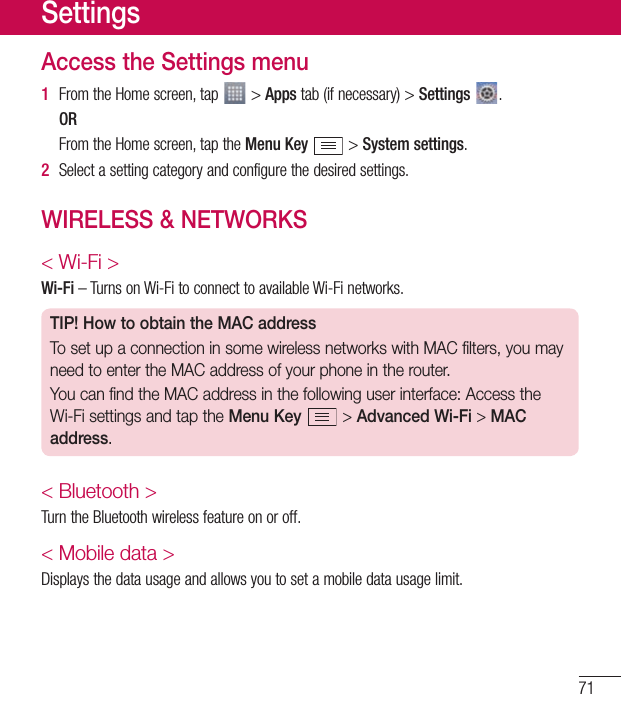 71Access the Settings menu1  FromtheHomescreen,tap &gt;Appstab(ifnecessary)&gt;Settings  .OR FromtheHomescreen,taptheMenu Key&gt;System settings.2  Selectasettingcategoryandconfigurethedesiredsettings.WIRELESS &amp; NETWORKS&lt; Wi-Fi &gt;Wi-Fi–TurnsonWi-FitoconnecttoavailableWi-Finetworks.TIP! How to obtain the MAC addressTo set up a connection in some wireless networks with MAC filters, you may need to enter the MAC address of your phone in the router.You can find the MAC address in the following user interface: Access the Wi-Fi settings and tap the Menu Key  &gt; Advanced Wi-Fi &gt; MAC address.&lt; Bluetooth &gt;TurntheBluetoothwirelessfeatureonoroff.&lt; Mobile data &gt;Displaysthedatausageandallowsyoutosetamobiledatausagelimit.Settings