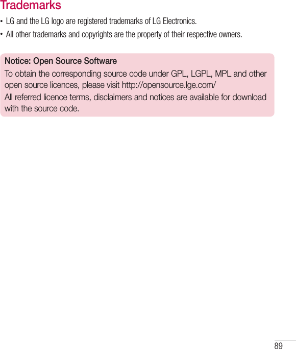 89Trademarks•LGandtheLGlogoareregisteredtrademarksofLGElectronics.•Allothertrademarksandcopyrightsarethepropertyoftheirrespectiveowners.Notice: Open Source SoftwareTo obtain the corresponding source code under GPL, LGPL, MPL and other open source licences, please visit http://opensource.lge.com/ All referred licence terms, disclaimers and notices are available for download with the source code.