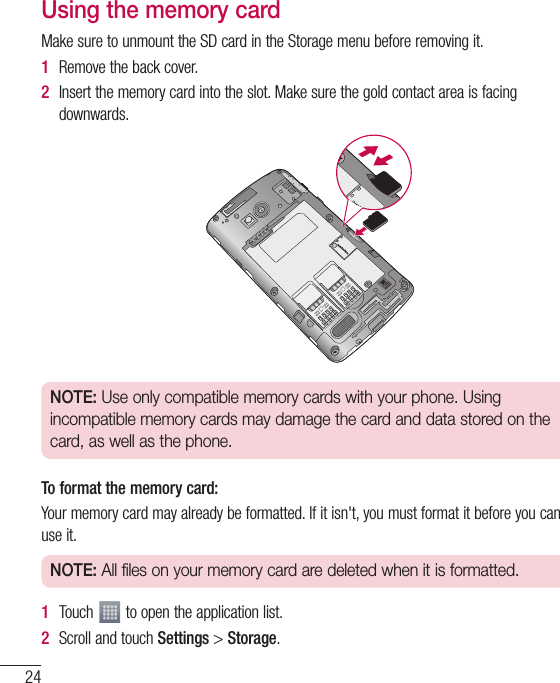 24Using the memory cardMakesuretounmounttheSDcardintheStoragemenubeforeremovingit.1  Removethebackcover.2  Insertthememorycardintotheslot.Makesurethegoldcontactareaisfacingdownwards.NOTE: Use only compatible memory cards with your phone. Using incompatible memory cards may damage the card and data stored on the card, as well as the phone.To format the memory card:Yourmemorycardmayalreadybeformatted.Ifitisn&apos;t,youmustformatitbeforeyoucanuseit.NOTE: All files on your memory card are deleted when it is formatted.1  Touch toopentheapplicationlist.2  ScrollandtouchSettings&gt;Storage.