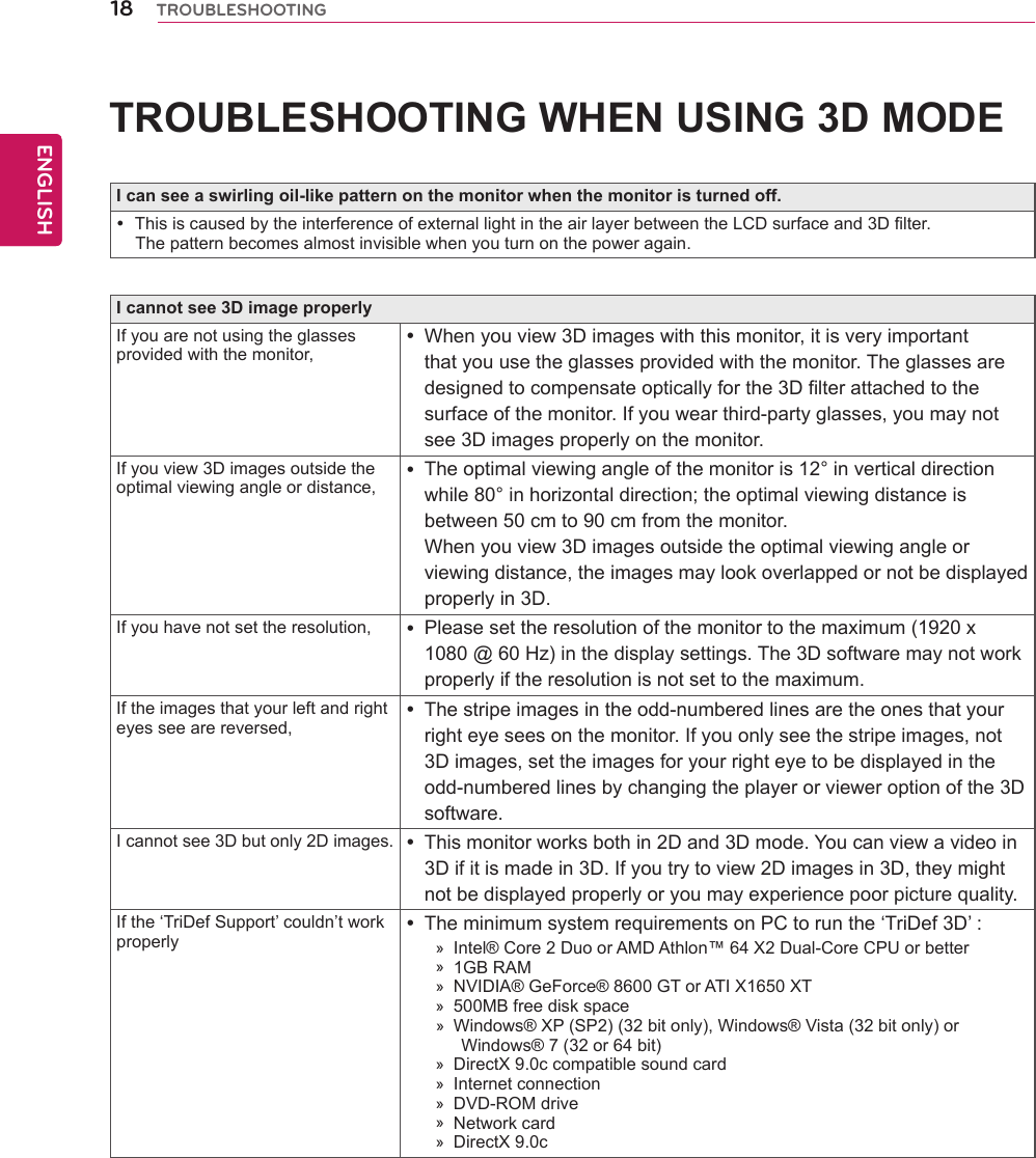 18ENGENGLISHTROUBLESHOOTINGTROUBLESHOOTINGWHENUSING3DMODEIcanseeaswirlingoil-likepatternonthemonitorwhenthemonitoristurnedoff.ThisiscausedbytheinterferenceofexternallightintheairlayerbetweentheLCDsurfaceand3Dfilter.Thepatternbecomesalmostinvisiblewhenyouturnonthepoweragain.Icannotsee3DimageproperlyIfyouarenotusingtheglassesprovidedwiththemonitor,Whenyouview3Dimageswiththismonitor,itisveryimportantthatyouusetheglassesprovidedwiththemonitor.Theglassesaredesignedtocompensateopticallyforthe3Dfilterattachedtothesurfaceofthemonitor.Ifyouwearthird-partyglasses,youmaynotsee3Dimagesproperlyonthemonitor.Ifyouview3Dimagesoutsidetheoptimalviewingangleordistance,Theoptimalviewingangleofthemonitoris12°inverticaldirectionwhile80°inhorizontaldirection;theoptimalviewingdistanceisbetween50cmto90cmfromthemonitor. Whenyouview3Dimagesoutsidetheoptimalviewingangleorviewingdistance,theimagesmaylookoverlappedornotbedisplayedproperlyin3D.Ifyouhavenotsettheresolution, Pleasesettheresolutionofthemonitortothemaximum(1920x1080@60Hz)inthedisplaysettings.The3Dsoftwaremaynotworkproperlyiftheresolutionisnotsettothemaximum.Iftheimagesthatyourleftandrighteyesseearereversed,Thestripeimagesintheodd-numberedlinesaretheonesthatyourrighteyeseesonthemonitor.Ifyouonlyseethestripeimages,not3Dimages,settheimagesforyourrighteyetobedisplayedintheodd-numberedlinesbychangingtheplayerorvieweroptionofthe3Dsoftware.Icannotsee3Dbutonly2Dimages. Thismonitorworksbothin2Dand3Dmode.Youcanviewavideoin3Difitismadein3D.Ifyoutrytoview2Dimagesin3D,theymightnotbedisplayedproperlyoryoumayexperiencepoorpicturequality.Ifthe‘TriDefSupport’couldn’tworkproperlyTheminimumsystemrequirementsonPCtorunthe‘TriDef3D’:»Intel®Core2DuoorAMDAthlon™64X2Dual-CoreCPUorbetter»1GBRAM»NVIDIA®GeForce®8600GTorATIX1650XT»500MBfreediskspace»Windows®XP(SP2)(32bitonly),Windows®Vista(32bitonly)orWindows®7(32or64bit)»DirectX9.0ccompatiblesoundcard»Internetconnection»DVD-ROMdrive»Networkcard»DirectX9.0c