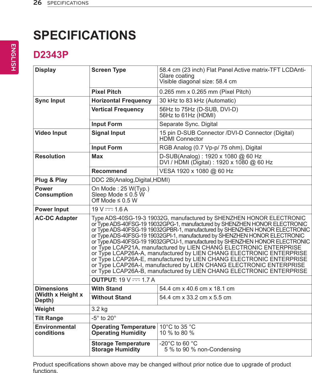 26ENGENGLISHSPECIFICATIONSSPECIFICATIONS   Display Screen Type 58.4 cm (23 inch) Flat Panel Active matrix-TFT LCDAnti-Glare coatingVisible diagonal size: 58.4 cmPixel Pitch 0.265 mm x 0.265 mm (Pixel Pitch)Sync Input Horizontal Frequency 30 kHz to 83 kHz (Automatic)Vertical Frequency 56Hz to 75Hz (D-SUB, DVI-D)56Hz to 61Hz (HDMI)Input Form Separate Sync. DigitalVideo Input Signal Input 15 pin D-SUB Connector /DVI-D Connector (Digital)HDMI ConnectorInput Form RGB Analog (0.7 Vp-p/ 75 ohm), DigitalResolution Max D-SUB(Analog) : 1920 x 1080 @ 60 HzDVI / HDMI (Digital) : 1920 x 1080 @ 60 HzRecommend VESA 1920 x 1080 @ 60 HzPlug &amp; Play DDC 2B(Analog,Digital,HDMI)Power ConsumptionOn Mode : 25 W(Typ.)Sleep Mode ≤ 0.5 W Off Mode ≤ 0.5 W Power Input 19 V   1.6 AAC-DC AdapterType ADS-40SG-19-3 19032G, manufactured by SHENZHEN HONOR ELECTRONICor Type ADS-40FSG-19 19032GPG-1, manufactured by SHENZHEN HONOR ELECTRONICor Type ADS-40FSG-19 19032GPBR-1, manufactured by SHENZHEN HONOR ELECTRONICor Type ADS-40FSG-19 19032GPI-1, manufactured by SHENZHEN HONOR ELECTRONICor Type ADS-40FSG-19 19032GPCU-1, manufactured by SHENZHEN HONOR ELECTRONICor Type LCAP21A, manufactured by LIEN CHANG ELECTRONIC ENTERPRISEor Type LCAP26A-A, manufactured by LIEN CHANG ELECTRONIC ENTERPRISEor Type LCAP26A-E, manufactured by LIEN CHANG ELECTRONIC ENTERPRISEor Type LCAP26A-I, manufactured by LIEN CHANG ELECTRONIC ENTERPRISEor Type LCAP26A-B, manufactured by LIEN CHANG ELECTRONIC ENTERPRISEOUTPUT: 19 V   1.7 ADimensions(Width x Height x Depth)With Stand 54.4 cm x 40.6 cm x 18.1 cmWithout Stand 54.4 cm x 33.2 cm x 5.5 cmWeight 3.2 kgTilt Range -5° to 20°EnvironmentalconditionsOperating TemperatureOperating Humidity10°C to 35 °C10 % to 80 % Storage TemperatureStorage Humidity-20°C to 60 °C   5 % to 90 % non-CondensingProduct specifications shown above may be changed without prior notice due to upgrade of product functions.D2343P