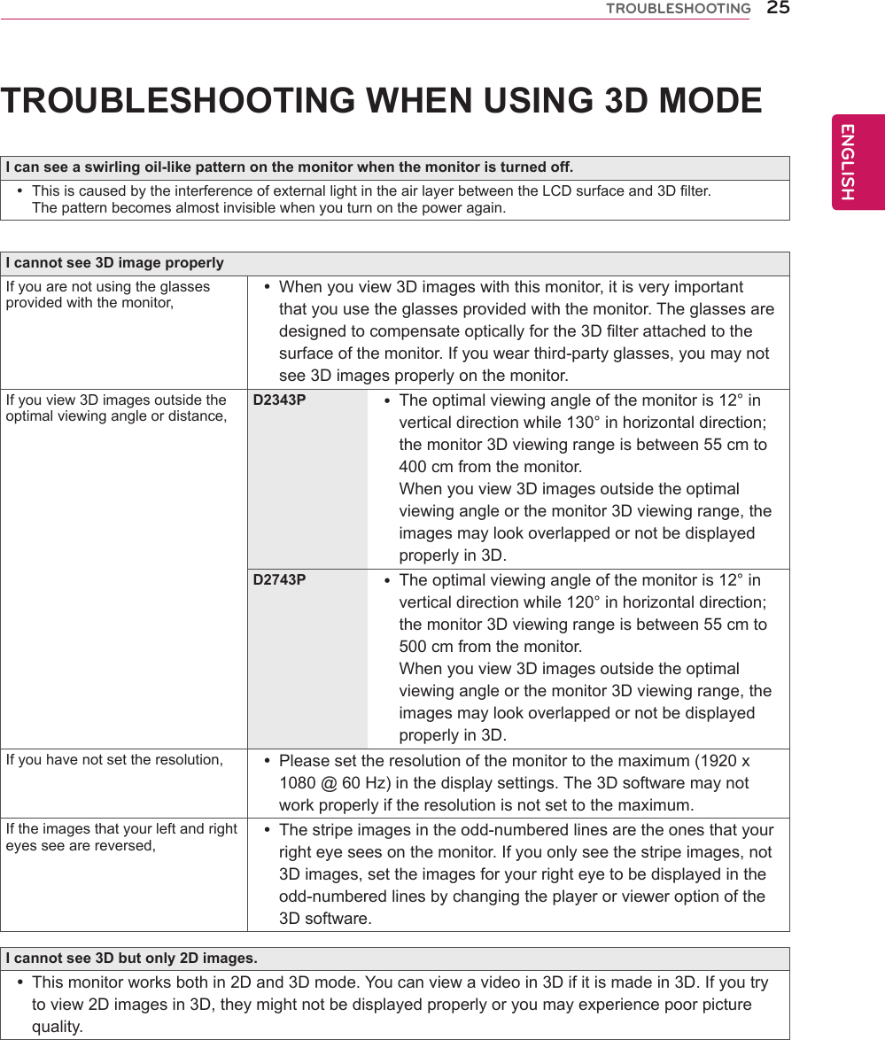 25ENGENGLISHTROUBLESHOOTINGTROUBLESHOOTING WHEN USING 3D MODEI can see a swirling oil-like pattern on the monitor when the monitor is turned off. yThis is caused by the interference of external light in the air layer between the LCD surface and 3D filter.The pattern becomes almost invisible when you turn on the power again.I cannot see 3D image properlyIf you are not using the glasses provided with the monitor, yWhen you view 3D images with this monitor, it is very important that you use the glasses provided with the monitor. The glasses are designed to compensate optically for the 3D filter attached to the surface of the monitor. If you wear third-party glasses, you may not see 3D images properly on the monitor.If you view 3D images outside the optimal viewing angle or distance,D2343P  yThe optimal viewing angle of the monitor is 12° in vertical direction while 130° in horizontal direction; the monitor 3D viewing range is between 55 cm to 400 cm from the monitor.  When you view 3D images outside the optimal viewing angle or the monitor 3D viewing range, the images may look overlapped or not be displayed properly in 3D.D2743P  yThe optimal viewing angle of the monitor is 12° in vertical direction while 120° in horizontal direction; the monitor 3D viewing range is between 55 cm to 500 cm from the monitor.  When you view 3D images outside the optimal viewing angle or the monitor 3D viewing range, the images may look overlapped or not be displayed properly in 3D.If you have not set the resolution,  yPlease set the resolution of the monitor to the maximum (1920 x 1080 @ 60 Hz) in the display settings. The 3D software may not work properly if the resolution is not set to the maximum.If the images that your left and right eyes see are reversed, yThe stripe images in the odd-numbered lines are the ones that your right eye sees on the monitor. If you only see the stripe images, not 3D images, set the images for your right eye to be displayed in the odd-numbered lines by changing the player or viewer option of the 3D software.I cannot see 3D but only 2D images. yThis monitor works both in 2D and 3D mode. You can view a video in 3D if it is made in 3D. If you try to view 2D images in 3D, they might not be displayed properly or you may experience poor picture quality.