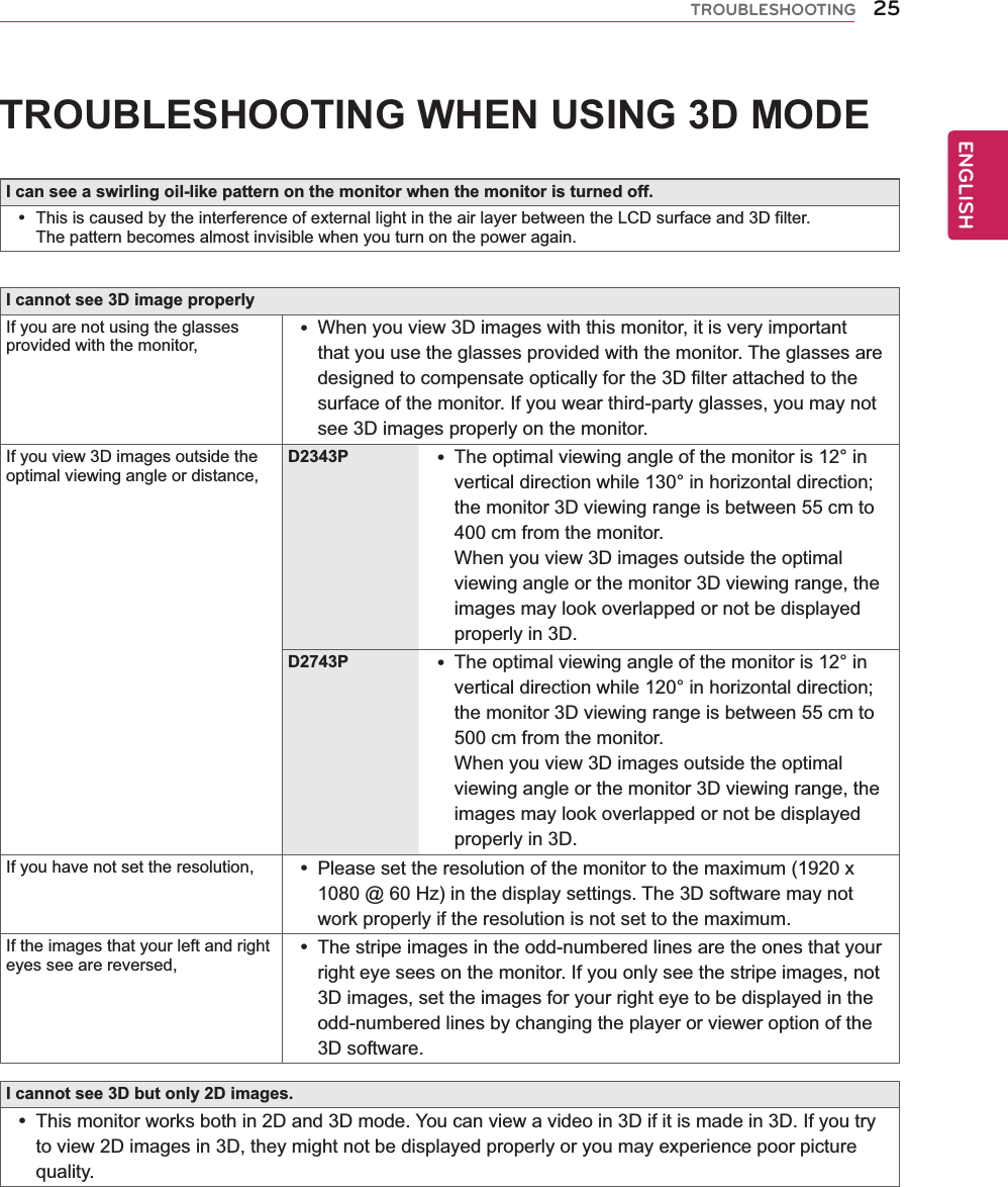 25ENGENGLISHTROUBLESHOOTINGTROUBLESHOOTING WHEN USING 3D MODEI can see a swirling oil-like pattern on the monitor when the monitor is turned off. This is caused by the interference of external light in the air layer between the LCD surface and 3D filter.The pattern becomes almost invisible when you turn on the power again.I cannot see 3D image properlyIf you are not using the glasses provided with the monitor, When you view 3D images with this monitor, it is very important that you use the glasses provided with the monitor. The glasses are designed to compensate optically for the 3D filter attached to the surface of the monitor. If you wear third-party glasses, you may not see 3D images properly on the monitor.If you view 3D images outside the optimal viewing angle or distance,D2343P  The optimal viewing angle of the monitor is 12° in vertical direction while 130° in horizontal direction; the monitor 3D viewing range is between 55 cm to 400 cm from the monitor.   When you view 3D images outside the optimal viewing angle or the monitor 3D viewing range, the images may look overlapped or not be displayed properly in 3D.D2743P  The optimal viewing angle of the monitor is 12° in vertical direction while 120° in horizontal direction; the monitor 3D viewing range is between 55 cm to 500 cm from the monitor.   When you view 3D images outside the optimal viewing angle or the monitor 3D viewing range, the images may look overlapped or not be displayed properly in 3D.If you have not set the resolution,  Please set the resolution of the monitor to the maximum (1920 x 1080 @ 60 Hz) in the display settings. The 3D software may not work properly if the resolution is not set to the maximum.If the images that your left and right eyes see are reversed, The stripe images in the odd-numbered lines are the ones that your right eye sees on the monitor. If you only see the stripe images, not 3D images, set the images for your right eye to be displayed in the odd-numbered lines by changing the player or viewer option of the 3D software.I cannot see 3D but only 2D images. This monitor works both in 2D and 3D mode. You can view a video in 3D if it is made in 3D. If you try to view 2D images in 3D, they might not be displayed properly or you may experience poor picture quality.