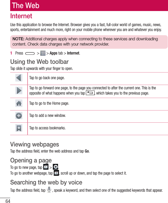 64The WebInternetUse this application to browse the Internet. Browser gives you a fast, full-color world of games, music, news, sports, entertainment and much more, right on your mobile phone wherever you are and whatever you enjoy.NOTE: Additional charges apply when connecting to these services and downloading content. Check data charges with your network provider.1   Press   &gt;   &gt; Apps tab &gt; Internet.Using the Web toolbarTap slide it upwards with your finger to open.Tap to go back one page.Tap to go forward one page, to the page you connected to after the current one. This is the opposite of what happens when you tap  , which takes you to the previous page.Tap to go to the Home page. Tap to add a new window.Tap to access bookmarks.Viewing webpagesTap the address field, enter the web address and tap Go.Opening a pageTo go to new page, tap   &gt;  .To go to another webpage, tap  , scroll up or down, and tap the page to select it.Searching the web by voiceTap the address field, tap   , speak a keyword, and then select one of the suggested keywords that appear.