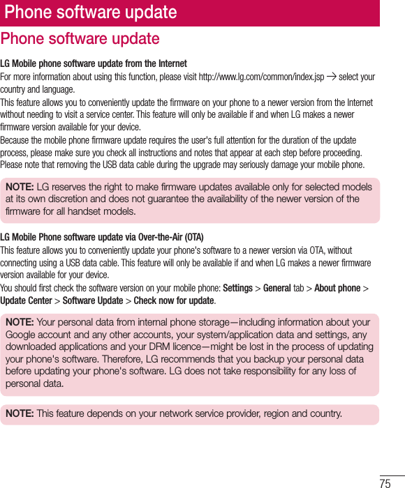 75Phone software updateLG Mobile phone software update from the InternetFor more information about using this function, please visit http://www.lg.com/common/index.jsp   select your country and language. This feature allows you to conveniently update the firmware on your phone to a newer version from the Internet without needing to visit a service center. This feature will only be available if and when LG makes a newer firmware version available for your device.Because the mobile phone firmware update requires the user&apos;s full attention for the duration of the update process, please make sure you check all instructions and notes that appear at each step before proceeding. Please note that removing the USB data cable during the upgrade may seriously damage your mobile phone.NOTE: LG reserves the right to make firmware updates available only for selected models at its own discretion and does not guarantee the availability of the newer version of the firmware for all handset models.LG Mobile Phone software update via Over-the-Air (OTA)This feature allows you to conveniently update your phone&apos;s software to a newer version via OTA, without connecting using a USB data cable. This feature will only be available if and when LG makes a newer firmware version available for your device.You should first check the software version on your mobile phone: Settings &gt; General tab &gt; About phone &gt; Update Center &gt; Software Update &gt; Check now for update.NOTE: Your personal data from internal phone storage—including information about your Google account and any other accounts, your system/application data and settings, any downloaded applications and your DRM licence—might be lost in the process of updating your phone&apos;s software. Therefore, LG recommends that you backup your personal data before updating your phone&apos;s software. LG does not take responsibility for any loss of personal data.NOTE: This feature depends on your network service provider, region and country.Phone software update