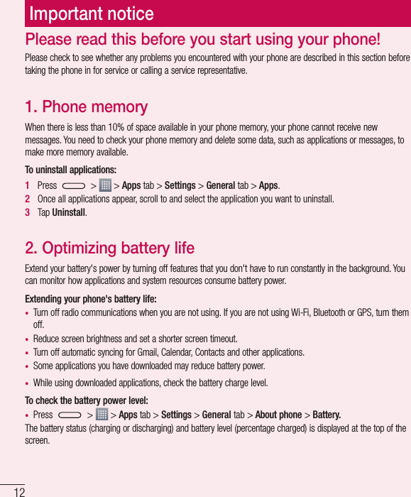 12Important noticePlease check to see whether any problems you encountered with your phone are described in this section before taking the phone in for service or calling a service representative.1. Phone memory When there is less than 10% of space available in your phone memory, your phone cannot receive new messages. You need to check your phone memory and delete some data, such as applications or messages, to make more memory available.To uninstall applications:1   Press   &gt;   &gt; Apps tab &gt; Settings &gt; General tab &gt; Apps.2   Once all applications appear, scroll to and select the application you want to uninstall.3   Tap Uninstall.2. Optimizing battery lifeExtend your battery&apos;s power by turning off features that you don&apos;t have to run constantly in the background. You can monitor how applications and system resources consume battery power.Extending your phone&apos;s battery life:• Turn off radio communications when you are not using. If you are not using Wi-Fi, Bluetooth or GPS, turn them off.• Reduce screen brightness and set a shorter screen timeout.• Turn off automatic syncing for Gmail, Calendar, Contacts and other applications.• Some applications you have downloaded may reduce battery power.• While using downloaded applications, check the battery charge level.To check the battery power level:• Press   &gt;   &gt; Apps tab &gt; Settings &gt; General tab &gt; About phone &gt; Battery.The battery status (charging or discharging) and battery level (percentage charged) is displayed at the top of the screen.Please read this before you start using your phone!