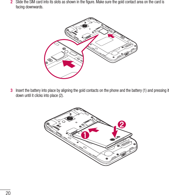 20Getting to know your phone2   Slide the SIM card into its slots as shown in the ﬁgure. Make sure the gold contact area on the card is facing downwards.3   Insert the battery into place by aligning the gold contacts on the phone and the battery (1) and pressing it down until it clicks into place (2).