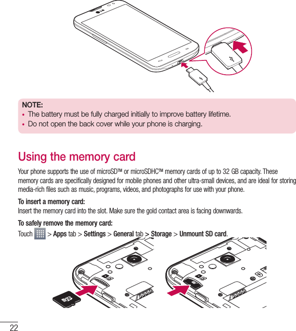 22Getting to know your phoneNOTE:  • The battery must be fully charged initially to improve battery lifetime.• Do not open the back cover while your phone is charging.Using the memory cardYour phone supports the use of microSDTM or microSDHCTM memory cards of up to 32 GB capacity. These memory cards are specifically designed for mobile phones and other ultra-small devices, and are ideal for storing media-rich files such as music, programs, videos, and photographs for use with your phone.To insert a memory card:Insert the memory card into the slot. Make sure the gold contact area is facing downwards.To safely remove the memory card: Touch   &gt; Apps tab &gt; Settings &gt; General tab &gt; Storage &gt; Unmount SD card.