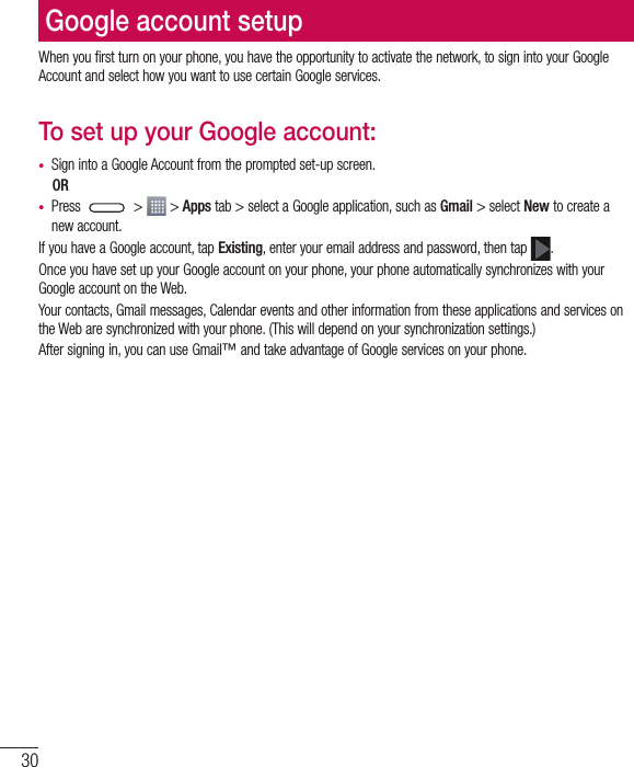 30Google account setupWhen you first turn on your phone, you have the opportunity to activate the network, to sign into your Google Account and select how you want to use certain Google services. To set up your Google account: • Sign into a Google Account from the prompted set-up screen. OR • Press   &gt;   &gt; Apps tab &gt; select a Google application, such as Gmail &gt; select New to create a new account. If you have a Google account, tap Existing, enter your email address and password, then tap  .Once you have set up your Google account on your phone, your phone automatically synchronizes with your Google account on the Web.Your contacts, Gmail messages, Calendar events and other information from these applications and services on the Web are synchronized with your phone. (This will depend on your synchronization settings.)After signing in, you can use Gmail™ and take advantage of Google services on your phone.