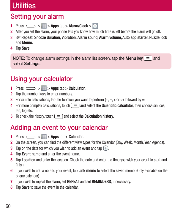 60Setting your alarm1   Press   &gt;   &gt; Apps tab &gt; Alarm/Clock &gt;  .2   After you set the alarm, your phone lets you know how much time is left before the alarm will go off.3   Set Repeat, Snooze duration, Vibration, Alarm sound, Alarm volume, Auto app starter, Puzzle lock and Memo. 4   Tap Save.NOTE: To change alarm settings in the alarm list screen, tap the Menu key   and select Settings.Using your calculator1   Press   &gt;   &gt; Apps tab &gt; Calculator.2   Tap the number keys to enter numbers.3   For simple calculations, tap the function you want to perform (+, –, x or ÷) followed by =.4   For more complex calculations, touch   and select the Scientiﬁc calculator, then choose sin, cos, tan, log etc.5   To check the history, touch   and select the Calculation history. Adding an event to your calendar1   Press   &gt;   &gt; Apps tab &gt; Calendar.2   On the screen, you can ﬁnd the different view types for the Calendar (Day, Week, Month, Year, Agenda).3   Tap on the date for which you wish to add an event and tap  .4   Tap Event name and enter the event name.5   Tap Location and enter the location. Check the date and enter the time you wish your event to start and ﬁnish.6   If you wish to add a note to your event, tap Link memo to select the saved memo. (Only available on the phone calendar)7   If you wish to repeat the alarm, set REPEAT and set REMINDERS, if necessary.8   Tap Save to save the event in the calendar.Utilities