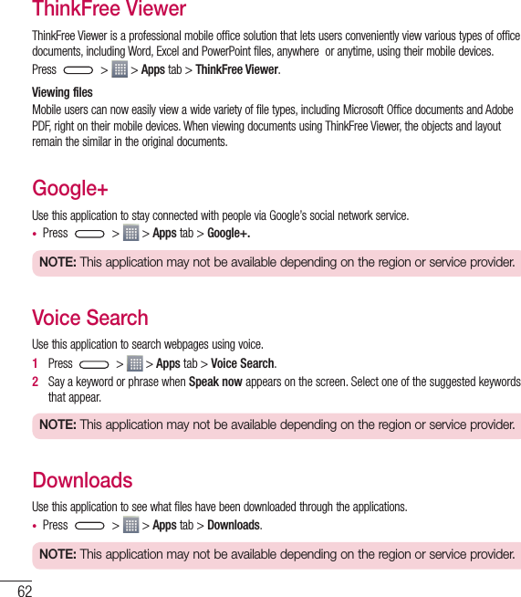 62ThinkFree ViewerThinkFree Viewer is a professional mobile office solution that lets users conveniently view various types of office documents, including Word, Excel and PowerPoint files, anywhere  or anytime, using their mobile devices.Press   &gt;   &gt; Apps tab &gt; ThinkFree Viewer.Viewing filesMobile users can now easily view a wide variety of file types, including Microsoft Office documents and Adobe PDF, right on their mobile devices. When viewing documents using ThinkFree Viewer, the objects and layout remain the similar in the original documents.Google+Use this application to stay connected with people via Google’s social network service.• Press   &gt;   &gt; Apps tab &gt; Google+.NOTE: This application may not be available depending on the region or service provider.Voice SearchUse this application to search webpages using voice.1   Press   &gt;   &gt; Apps tab &gt; Voice Search.2   Say a keyword or phrase when Speak now appears on the screen. Select one of the suggested keywords that appear.NOTE: This application may not be available depending on the region or service provider.DownloadsUse this application to see what files have been downloaded through the applications.• Press   &gt;   &gt; Apps tab &gt; Downloads.NOTE: This application may not be available depending on the region or service provider.Utilities