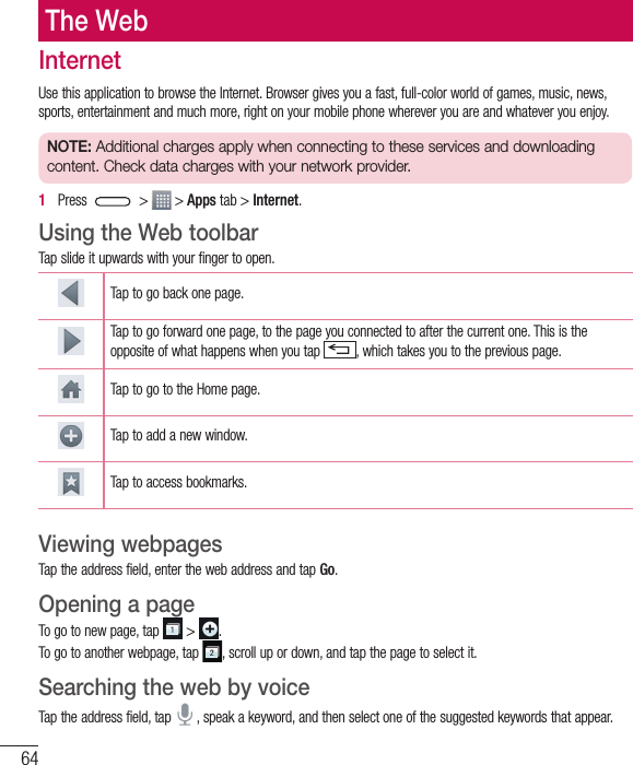 64The WebInternetUse this application to browse the Internet. Browser gives you a fast, full-color world of games, music, news, sports, entertainment and much more, right on your mobile phone wherever you are and whatever you enjoy.NOTE: Additional charges apply when connecting to these services and downloading content. Check data charges with your network provider.1   Press   &gt;   &gt; Apps tab &gt; Internet.Using the Web toolbarTap slide it upwards with your finger to open.Tap to go back one page.Tap to go forward one page, to the page you connected to after the current one. This is the opposite of what happens when you tap  , which takes you to the previous page.Tap to go to the Home page. Tap to add a new window.Tap to access bookmarks.Viewing webpagesTap the address field, enter the web address and tap Go.Opening a pageTo go to new page, tap   &gt;  .To go to another webpage, tap  , scroll up or down, and tap the page to select it.Searching the web by voiceTap the address field, tap   , speak a keyword, and then select one of the suggested keywords that appear.
