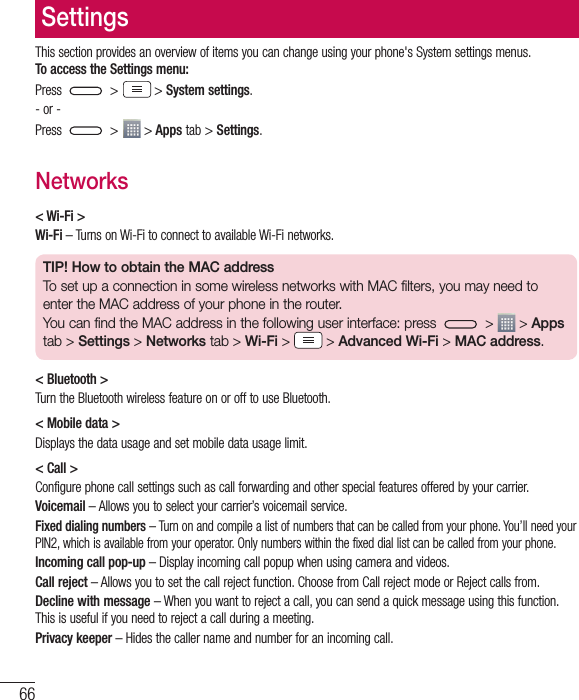 66SettingsThis section provides an overview of items you can change using your phone&apos;s System settings menus.  To access the Settings menu:Press   &gt;  &gt; System settings.- or -Press   &gt;  &gt; Apps tab &gt; Settings. Networks&lt; Wi-Fi &gt;Wi-Fi – Turns on Wi-Fi to connect to available Wi-Fi networks.TIP! How to obtain the MAC addressTo set up a connection in some wireless networks with MAC filters, you may need to enter the MAC address of your phone in the router.You can find the MAC address in the following user interface: press   &gt;   &gt; Apps tab &gt; Settings &gt; Networks tab &gt; Wi-Fi &gt;   &gt; Advanced Wi-Fi &gt; MAC address.&lt; Bluetooth &gt;Turn the Bluetooth wireless feature on or off to use Bluetooth.&lt; Mobile data &gt;Displays the data usage and set mobile data usage limit.&lt; Call &gt;Configure phone call settings such as call forwarding and other special features offered by your carrier.Voicemail – Allows you to select your carrier’s voicemail service.Fixed dialing numbers – Turn on and compile a list of numbers that can be called from your phone. You’ll need your PIN2, which is available from your operator. Only numbers within the fixed dial list can be called from your phone.Incoming call pop-up – Display incoming call popup when using camera and videos.Call reject – Allows you to set the call reject function. Choose from Call reject mode or Reject calls from.Decline with message – When you want to reject a call, you can send a quick message using this function. This is useful if you need to reject a call during a meeting.Privacy keeper – Hides the caller name and number for an incoming call.