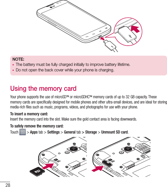 28NOTE:  • The battery must be fully charged initially to improve battery lifetime.• Do not open the back cover while your phone is charging.Using the memory cardYour phone supports the use of microSDTM or microSDHCTM memory cards of up to 32 GB capacity. These memory cards are specifically designed for mobile phones and other ultra-small devices, and are ideal for storing media-rich files such as music, programs, videos, and photographs for use with your phone.To insert a memory card:Insert the memory card into the slot. Make sure the gold contact area is facing downwards.To safely remove the memory card: Touch   &gt; Apps tab &gt; Settings &gt; General tab &gt; Storage &gt; Unmount SD card.Getting to know your phone