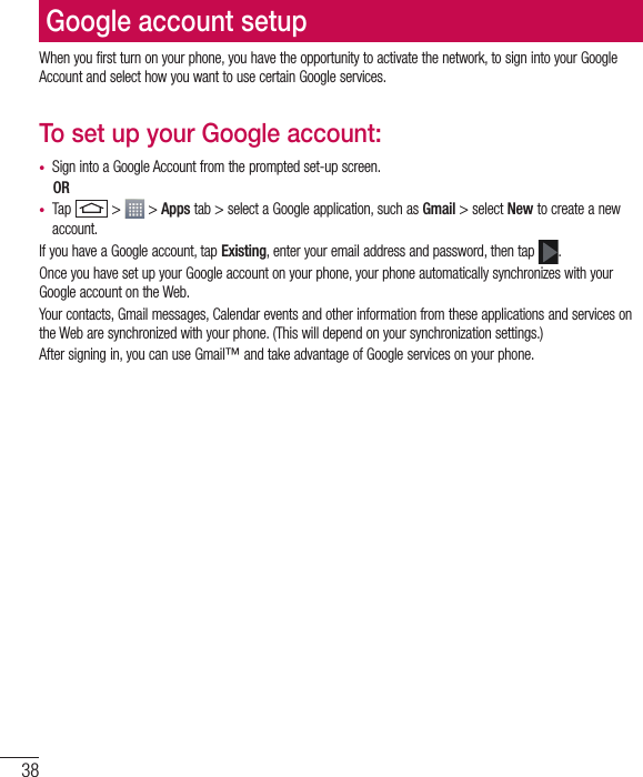 38Google account setupWhen you first turn on your phone, you have the opportunity to activate the network, to sign into your Google Account and select how you want to use certain Google services. To set up your Google account: • Sign into a Google Account from the prompted set-up screen. OR • Tap   &gt;   &gt; Apps tab &gt; select a Google application, such as Gmail &gt; select New to create a new account. If you have a Google account, tap Existing, enter your email address and password, then tap  .Once you have set up your Google account on your phone, your phone automatically synchronizes with your Google account on the Web.Your contacts, Gmail messages, Calendar events and other information from these applications and services on the Web are synchronized with your phone. (This will depend on your synchronization settings.)After signing in, you can use Gmail™ and take advantage of Google services on your phone.