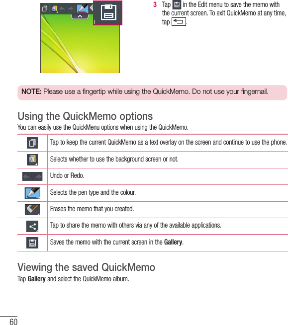603   Tap   in the Edit menu to save the memo with the current screen. To exit QuickMemo at any time, tap  .  NOTE: Please use a fingertip while using the QuickMemo. Do not use your fingernail.Using the QuickMemo optionsYou can easily use the QuickMenu options when using the QuickMemo.Tap to keep the current QuickMemo as a text overlay on the screen and continue to use the phone.   Selects whether to use the background screen or not.Undo or Redo.Selects the pen type and the colour.Erases the memo that you created.Tap to share the memo with others via any of the available applications.Saves the memo with the current screen in the Gallery.Viewing the saved QuickMemo Tap Gallery and select the QuickMemo album.Function