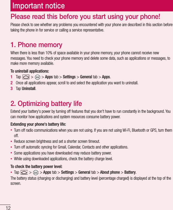 12Please read this before you start using your phone!Please check to see whether any problems you encountered with your phone are described in this section before taking the phone in for service or calling a service representative.1.  Phone memoryWhen there is less than 10% of space available in your phone memory, your phone cannot receive new messages. You need to check your phone memory and delete some data, such as applications or messages, to make more memory available.To uninstall applications:1   Tap   &gt;   &gt; Apps tab &gt; Settings &gt; General tab &gt; Apps.2   Once all applications appear, scroll to and select the application you want to uninstall.3   Tap Uninstall.2.  Optimizing battery lifeExtend your battery&apos;s power by turning off features that you don&apos;t have to run constantly in the background. You can monitor how applications and system resources consume battery power.Extending your phone&apos;s battery life:• Turn off radio communications when you are not using. If you are not using Wi-Fi, Bluetooth or GPS, turn them off.• Reduce screen brightness and set a shorter screen timeout.• Turn off automatic syncing for Gmail, Calendar, Contacts and other applications.• Some applications you have downloaded may reduce battery power.• While using downloaded applications, check the battery charge level.To check the battery power level:• Tap   &gt;   &gt; Apps tab &gt; Settings &gt; General tab &gt; About phone &gt; Battery.The battery status (charging or discharging) and battery level (percentage charged) is displayed at the top of the screen.Important notice