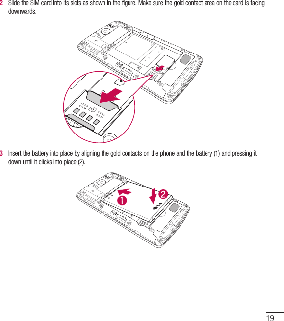 192   Slide the SIM card into its slots as shown in the figure. Make sure the gold contact area on the card is facing downwards.3   Insert the battery into place by aligning the gold contacts on the phone and the battery (1) and pressing it down until it clicks into place (2).