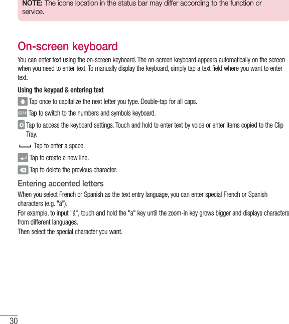 30Your Home screenNOTE: The icons location in the status bar may differ according to the function or service.On-screen keyboardYou can enter text using the on-screen keyboard. The on-screen keyboard appears automatically on the screen when you need to enter text. To manually display the keyboard, simply tap a text field where you want to enter text.Using the keypad &amp; entering text Tap once to capitalize the next letter you type. Double-tap for all caps. Tap to switch to the numbers and symbols keyboard.  Tap to access the keyboard settings. Touch and hold to enter text by voice or enter items copied to the Clip Tray.  Tap to enter a space. Tap to create a new line. Tap to delete the previous character.Entering accented lettersWhen you select French or Spanish as the text entry language, you can enter special French or Spanish characters (e.g. &quot;á&quot;).For example, to input &quot;á&quot;, touch and hold the &quot;a&quot; key until the zoom-in key grows bigger and displays characters from different languages. Then select the special character you want.