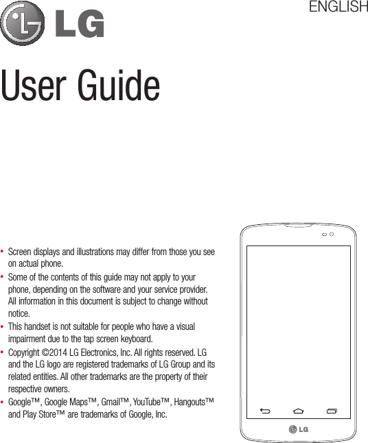 User GuideENGLISH• Screen displays and illustrations may differ from those you see on actual phone.• Some of the contents of this guide may not apply to your phone, depending on the software and your service provider. All information in this document is subject to change without notice.• This handset is not suitable for people who have a visual impairment due to the tap screen keyboard.• Copyright ©2014 LG Electronics, Inc. All rights reserved. LG and the LG logo are registered trademarks of LG Group and its related entities. All other trademarks are the property of their respective owners.• Google™, Google Maps™, Gmail™, YouTube™, Hangouts™ and Play Store™ are trademarks of Google, Inc.
