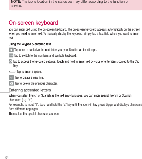 34Your Home screenNOTE: The icons location in the status bar may differ according to the function or service.On-screen keyboardYou can enter text using the on-screen keyboard. The on-screen keyboard appears automatically on the screen when you need to enter text. To manually display the keyboard, simply tap a text field where you want to enter text.Using the keypad &amp; entering text Tap once to capitalize the next letter you type. Double-tap for all caps. Tap to switch to the numbers and symbols keyboard.  Tap to access the keyboard settings. Touch and hold to enter text by voice or enter items copied to the Clip Tray.  Tap to enter a space. Tap to create a new line. Tap to delete the previous character.Entering accented lettersWhen you select French or Spanish as the text entry language, you can enter special French or Spanish characters (e.g. &quot;á&quot;).For example, to input &quot;á&quot;, touch and hold the &quot;a&quot; key until the zoom-in key grows bigger and displays characters from different languages. Then select the special character you want.