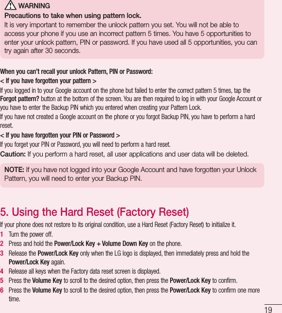 19 WARNINGPrecautions to take when using pattern lock.It is very important to remember the unlock pattern you set. You will not be able to access your phone if you use an incorrect pattern 5 times. You have 5 opportunities to enter your unlock pattern, PIN or password. If you have used all 5 opportunities, you can try again after 30seconds.When you can’t recall your unlock Pattern, PIN or Password:&lt; If you have forgotten your pattern &gt;If you logged in to your Google account on the phone but failed to enter the correct pattern 5 times, tap the Forgot pattern? button at the bottom of the screen. You are then required to log in with your Google Account or you have to enter the Backup PIN which you entered when creating your Pattern Lock.If you have not created a Google account on the phone or you forgot Backup PIN, you have to perform a hard reset.&lt; If you have forgotten your PIN or Password &gt; If you forget your PIN or Password, you will need to perform a hard reset.Caution: If you perform a hard reset, all user applications and user data will be deleted.NOTE: If you have not logged into your Google Account and have forgotten your Unlock Pattern, you will need to enter your Backup PIN.5.  Using the Hard Reset (Factory Reset)If your phone does not restore to its original condition, use a Hard Reset (Factory Reset) to initialize it.1   Turn the power off.2   Press and hold the Power/Lock Key + Volume Down Key on the phone.3   Release the Power/Lock Key only when the LG logo is displayed, then immediately press and hold the Power/Lock Key again.4   Release all keys when the Factory data reset screen is displayed.5   Press the Volume Key to scroll to the desired option, then press the Power/Lock Key to confirm. 6   Press the Volume Key to scroll to the desired option, then press the Power/Lock Key to confirm one more time.