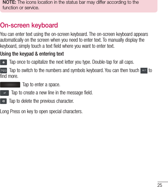 25NOTE: The icons location in the status bar may differ according to the function or service.On-screen keyboardYou can enter text using the on-screen keyboard. The on-screen keyboard appears automatically on the screen when you need to enter text. To manually display the keyboard, simply touch a text field where you want to enter text.Using the keypad &amp; entering text  Tap once to capitalize the next letter you type. Double-tap for all caps.  Tap to switch to the numbers and symbols keyboard. You can then touch   to find more.  Tap to enter a space.  Tap to create a new line in the message field.  Tap to delete the previous character.Long Press on key to open special characters.