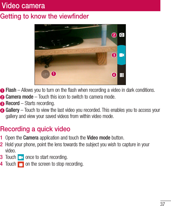 37Getting to know the viewfinder  Flash – Allows you to turn on the flash when recording a video in dark conditions.   Camera  mode – Touch this icon to switch to camera mode.  Record – Starts recording.  Gallery – Touch to view the last video you recorded. This enables you to access your gallery and view your saved videos from within video mode.Recording a quick video1  Open the Camera application and touch the Video mode button. 2  Hold your phone, point the lens towards the subject you wish to capture in your video.3  Touch   once to start recording.4  Touch   on the screen to stop recording.Video camera