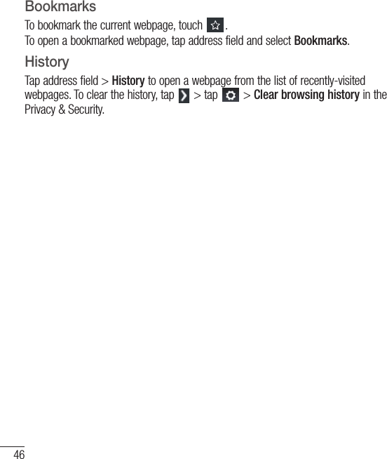46BookmarksTo bookmark the current webpage, touch  .To open a bookmarked webpage, tap address field and select Bookmarks.HistoryTap address field &gt; History to open a webpage from the list of recently-visited webpages. To clear the history, tap   &gt; tap   &gt; Clear browsing history in the Privacy &amp; Security.Browser