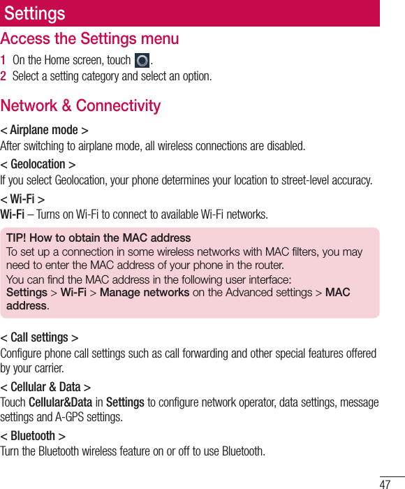 47SettingsAccess the Settings menu1  On the Home screen, touch  .2  Select a setting category and select an option.Network &amp; Connectivity&lt; Airplane mode &gt;After switching to airplane mode, all wireless connections are disabled. &lt; Geolocation &gt;If you select Geolocation, your phone determines your location to street-level accuracy.&lt; Wi-Fi &gt;Wi-Fi – Turns on Wi-Fi to connect to available Wi-Fi networks.TIP! How to obtain the MAC addressTo set up a connection in some wireless networks with MAC filters, you may need to enter the MAC address of your phone in the router.You can find the MAC address in the following user interface:  Settings &gt; Wi-Fi &gt; Manage networks on the Advanced settings &gt; MAC address.&lt; Call settings &gt;Configure phone call settings such as call forwarding and other special features offered by your carrier. &lt; Cellular &amp; Data &gt;Touch Cellular&amp;Data in Settings to configure network operator, data settings, message settings and A-GPS settings.&lt; Bluetooth &gt;Turn the Bluetooth wireless feature on or off to use Bluetooth.