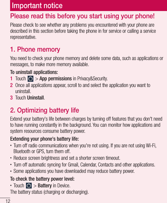12Please read this before you start using your phone!Please check to see whether any problems you encountered with your phone are described in this section before taking the phone in for service or calling a service representative.1.  Phone memoryYou need to check your phone memory and delete some data, such as applications or messages, to make more memory available.To uninstall applications:1  Touch   &gt; App permissions in Privacy&amp;Security.2  Once all applications appear, scroll to and select the application you want to uninstall.3  Touch Uninstall.2.  Optimizing battery lifeExtend your battery&apos;s life between charges by turning off features that you don&apos;t need to have running constantly in the background. You can monitor how applications and system resources consume battery power. Extending your phone&apos;s battery life:• Turn off radio communications when you&apos;re not using. If you are not using Wi-Fi, Bluetooth or GPS, turn them off.• Reduce screen brightness and set a shorter screen timeout.• Turn off automatic syncing for Gmail, Calendar, Contacts and other applications.• Some applications you have downloaded may reduce battery power.To check the battery power level:• Touch   &gt; Battery in Device.The battery status (charging or discharging).Important notice