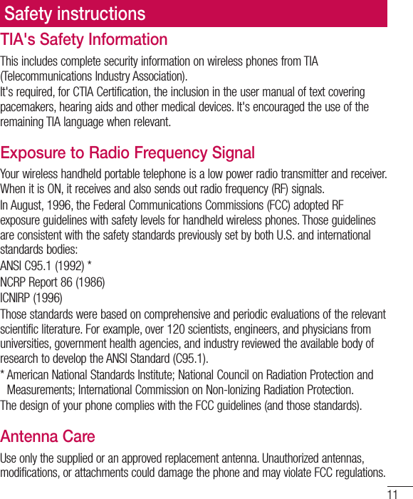 11Safety instructionsTIA&apos;s Safety InformationThis includes complete security information on wireless phones from TIA (Telecommunications Industry Association).It&apos;s required, for CTIA Certification, the inclusion in the user manual of text covering pacemakers, hearing aids and other medical devices. It&apos;s encouraged the use of the remaining TIA language when relevant.Exposure to Radio Frequency SignalYour wireless handheld portable telephone is a low power radio transmitter and receiver. When it is ON, it receives and also sends out radio frequency (RF) signals.In August, 1996, the Federal Communications Commissions (FCC) adopted RF exposure guidelines with safety levels for handheld wireless phones. Those guidelines are consistent with the safety standards previously set by both U.S. and international standards bodies:ANSI C95.1 (1992) *NCRP Report 86 (1986)ICNIRP (1996)Those standards were based on comprehensive and periodic evaluations of the relevant scientific literature. For example, over 120 scientists, engineers, and physicians from universities, government health agencies, and industry reviewed the available body of research to develop the ANSI Standard (C95.1).*  American National Standards Institute; National Council on Radiation Protection and Measurements; International Commission on Non-Ionizing Radiation Protection.The design of your phone complies with the FCC guidelines (and those standards).Antenna CareUse only the supplied or an approved replacement antenna. Unauthorized antennas, modifications, or attachments could damage the phone and may violate FCC regulations.