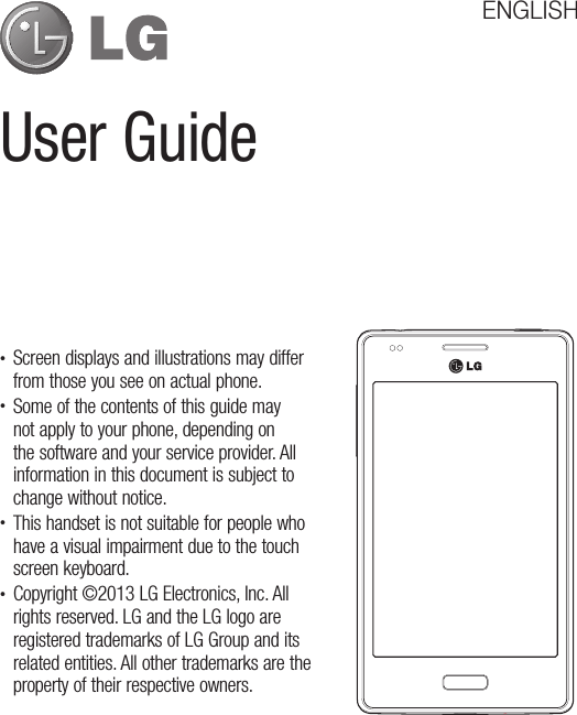 User GuideENGLISH• Screen displays and illustrations may differ from those you see on actual phone.• Some of the contents of this guide may not apply to your phone, depending on the software and your service provider. All information in this document is subject to change without notice.• This handset is not suitable for people who have a visual impairment due to the touch screen keyboard.• Copyright ©2013 LG Electronics, Inc. All rights reserved. LG and the LG logo are registered trademarks of LG Group and its related entities. All other trademarks are the property of their respective owners.