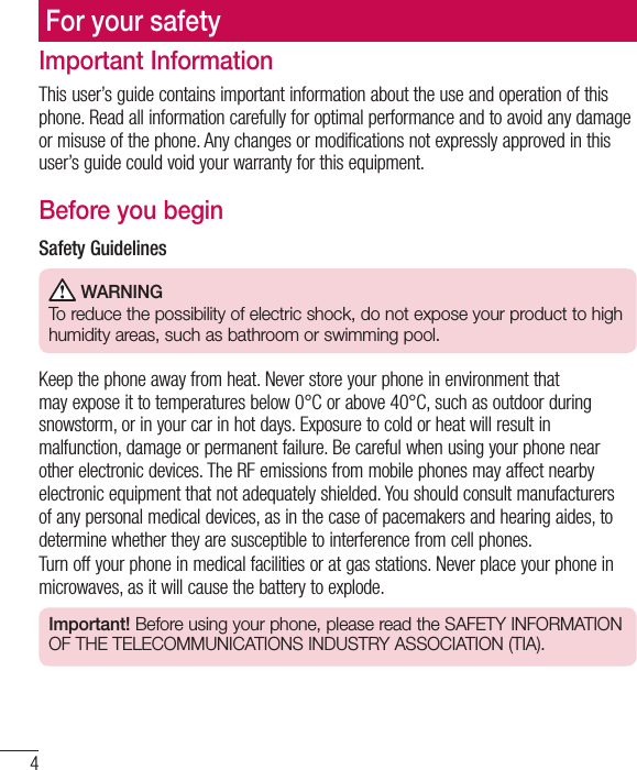 4Important InformationThis user’s guide contains important information about the use and operation of this phone. Read all information carefully for optimal performance and to avoid any damage or misuse of the phone. Any changes or modifications not expressly approved in this user’s guide could void your warranty for this equipment.Before you beginSafety Guidelines WARNINGTo reduce the possibility of electric shock, do not expose your product to high humidity areas, such as bathroom or swimming pool.Keep the phone away from heat. Never store your phone in environment that may expose it to temperatures below 0°C or above 40°C, such as outdoor during snowstorm, or in your car in hot days. Exposure to cold or heat will result in malfunction, damage or permanent failure. Be careful when using your phone near other electronic devices. The RF emissions from mobile phones may affect nearby electronic equipment that not adequately shielded. You should consult manufacturers of any personal medical devices, as in the case of pacemakers and hearing aides, to determine whether they are susceptible to interference from cell phones.Turn off your phone in medical facilities or at gas stations. Never place your phone in microwaves, as it will cause the battery to explode.Important! Before using your phone, please read the SAFETY INFORMATION OF THE TELECOMMUNICATIONS INDUSTRY ASSOCIATION (TIA).For your safety