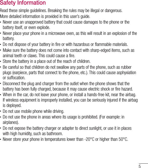 5Safety InformationRead these simple guidelines. Breaking the rules may be illegal or dangerous.More detailed information is provided in this user’s guide.• Never use an unapproved battery that could cause damages to the phone or the battery itself, or even explode.• Never place your phone in a microwave oven, as this will result in an explosion of the battery.• Do not dispose of your battery in fire or with hazardous or flammable materials.• Make sure the battery does not come into contact with sharp-edged items, such as animal teeth or claws. This could cause a fire.• Store the battery in a place out of the reach of children.• Be careful so that children do not swallow any parts of the phone, such as rubber plugs (earpiece, parts that connect to the phone, etc.). This could cause asphyxiation or suffocation.• Disconnect the plug and charger from the outlet when the phone shows that the battery has been fully charged, because it may cause electric shock or fire hazard.• When in the car, do not leave your phone, or install a hands-free kit, near the airbag. If wireless equipment is improperly installed, you can be seriously injured if the airbag is deployed.• Do not use mobile phone while driving.• Do not use the phone in areas where its usage is prohibited. (For example: in airplanes).• Do not expose the battery charger or adapter to direct sunlight, or use it in places with high humidity, such as bathroom.• Never store your phone in temperatures lower than -20°C or higher than 50°C.
