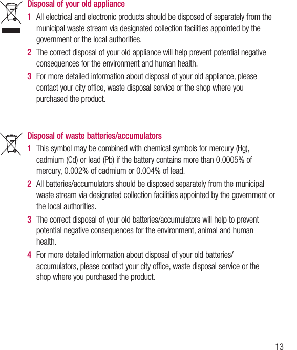 13Disposal of your old appliance 1  All electrical and electronic products should be disposed of separately from the municipal waste stream via designated collection facilities appointed by the government or the local authorities.2  The correct disposal of your old appliance will help prevent potential negative consequences for the environment and human health. 3  For more detailed information about disposal of your old appliance, please contact your city office, waste disposal service or the shop where you purchased the product. Disposal of waste batteries/accumulators 1  This symbol may be combined with chemical symbols for mercury (Hg), cadmium (Cd) or lead (Pb) if the battery contains more than 0.0005% of mercury, 0.002% of cadmium or 0.004% of lead.2  All batteries/accumulators should be disposed separately from the municipal waste stream via designated collection facilities appointed by the government or the local authorities.3  The correct disposal of your old batteries/accumulators will help to prevent potential negative consequences for the environment, animal and human health.4  For more detailed information about disposal of your old batteries/ accumulators, please contact your city office, waste disposal service or the shop where you purchased the product.