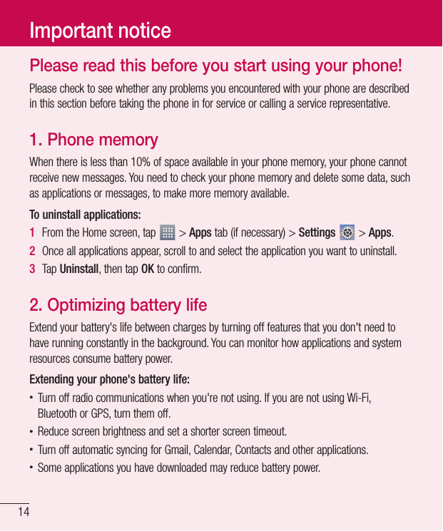 14Important noticePlease read this before you start using your phone!Please check to see whether any problems you encountered with your phone are described in this section before taking the phone in for service or calling a service representative.1.  Phone memoryWhen there is less than 10% of space available in your phone memory, your phone cannot receive new messages. You need to check your phone memory and delete some data, such as applications or messages, to make more memory available.To uninstall applications:1  From the Home screen, tap   &gt; Apps tab (if necessary) &gt; Settings  &gt; Apps.2  Once all applications appear, scroll to and select the application you want to uninstall.3  Tap Uninstall, then tap OK to confirm.2.  Optimizing battery lifeExtend your battery&apos;s life between charges by turning off features that you don&apos;t need to have running constantly in the background. You can monitor how applications and system resources consume battery power. Extending your phone&apos;s battery life:• Turn off radio communications when you&apos;re not using. If you are not using Wi-Fi, Bluetooth or GPS, turn them off.• Reduce screen brightness and set a shorter screen timeout.• Turn off automatic syncing for Gmail, Calendar, Contacts and other applications.• Some applications you have downloaded may reduce battery power.