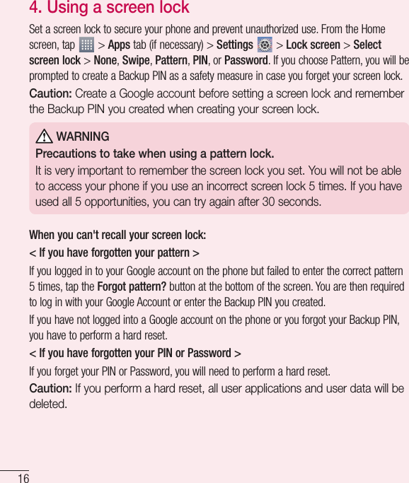 164.  Using a screen lockSet a screen lock to secure your phone and prevent unauthorized use. From the Home screen, tap   &gt; Apps tab (if necessary) &gt; Settings  &gt; Lock screen &gt; Select screen lock &gt; None, Swipe, Pattern, PIN, or Password. If you choose Pattern, you will be prompted to create a Backup PIN as a safety measure in case you forget your screen lock.Caution: Create a Google account before setting a screen lock and remember the Backup PIN you created when creating your screen lock. WARNINGPrecautions to take when using a pattern lock.It is very important to remember the screen lock you set. You will not be able to access your phone if you use an incorrect screen lock 5 times. If you have used all 5 opportunities, you can try again after 30 seconds.When you can&apos;t recall your screen lock:&lt; If you have forgotten your pattern &gt;If you logged in to your Google account on the phone but failed to enter the correct pattern 5 times, tap the Forgot pattern? button at the bottom of the screen. You are then required to log in with your Google Account or enter the Backup PIN you created.If you have not logged into a Google account on the phone or you forgot your Backup PIN, you have to perform a hard reset.&lt; If you have forgotten your PIN or Password &gt; If you forget your PIN or Password, you will need to perform a hard reset.Caution: If you perform a hard reset, all user applications and user data will be deleted.