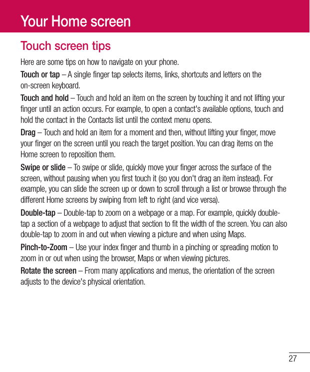 27Touch screen tipsHere are some tips on how to navigate on your phone.Touch or tap – A single finger tap selects items, links, shortcuts and letters on the on-screen keyboard.Touch and hold – Touch and hold an item on the screen by touching it and not lifting your finger until an action occurs. For example, to open a contact&apos;s available options, touch and hold the contact in the Contacts list until the context menu opens.Drag – Touch and hold an item for a moment and then, without lifting your finger, move your finger on the screen until you reach the target position. You can drag items on the Home screen to reposition them.Swipe or slide – To swipe or slide, quickly move your finger across the surface of the screen, without pausing when you first touch it (so you don&apos;t drag an item instead). For example, you can slide the screen up or down to scroll through a list or browse through the different Home screens by swiping from left to right (and vice versa).Double-tap – Double-tap to zoom on a webpage or a map. For example, quickly double-tap a section of a webpage to adjust that section to fit the width of the screen. You can also double-tap to zoom in and out when viewing a picture and when using Maps.Pinch-to-Zoom – Use your index finger and thumb in a pinching or spreading motion to zoom in or out when using the browser, Maps or when viewing pictures.Rotate the screen – From many applications and menus, the orientation of the screen adjusts to the device&apos;s physical orientation.Your Home screen